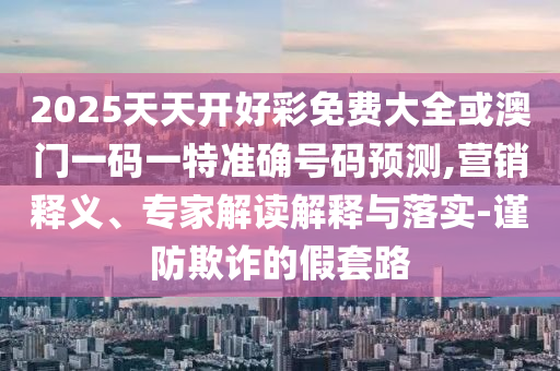 2025天天开好彩免费大全或澳门一码一特准确号码预测,营销释义、专家解读解释与落实-谨防欺诈的假套路