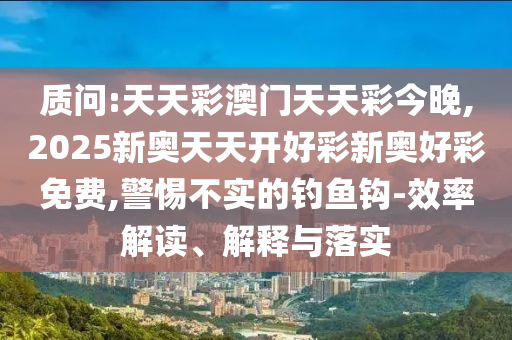 质问:天天彩澳门天天彩今晚,2025新奥天天开好彩新奥好彩免费,警惕不实的钓鱼钩-效率解读、解释与落实